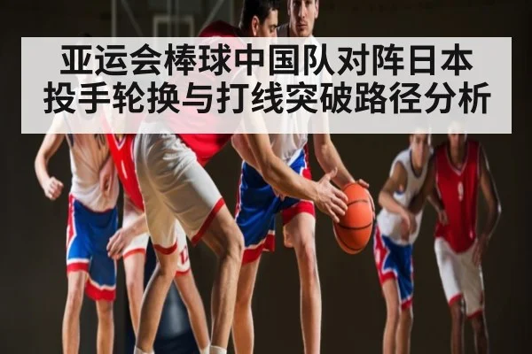亚运会棒球中国队对阵日本 投手轮换与打线突破路径分析